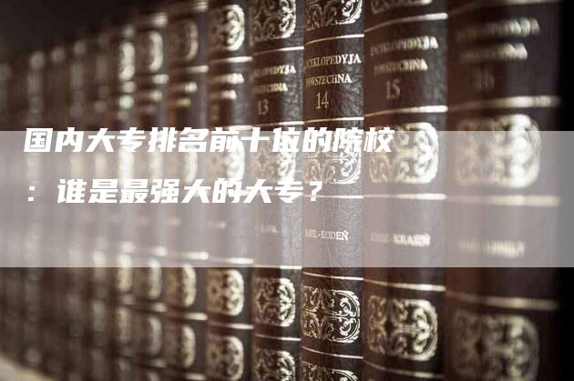 国内大专排名前十位的院校：谁是最强大的大专？