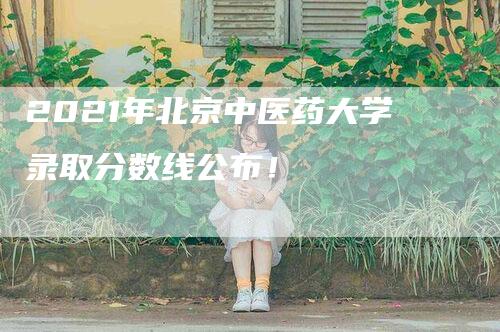 2021年北京中医药大学录取分数线公布！