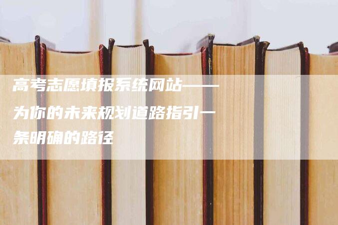 高考志愿填报系统网站——为你的未来规划道路指引一条明确的路径