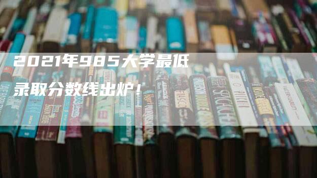 2021年985大学最低录取分数线出炉！