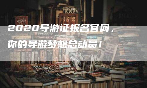 2020导游证报名官网，你的导游梦想总动员！