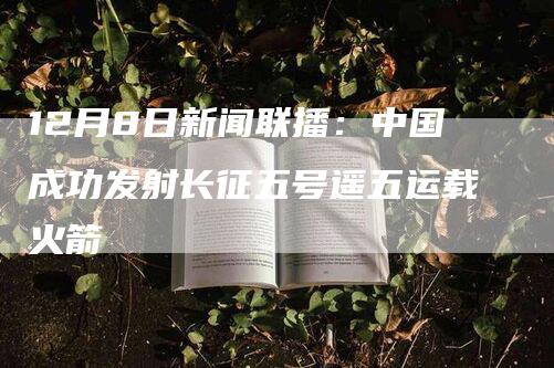 12月8日新闻联播：中国成功发射长征五号遥五运载火箭