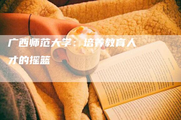 广西师范大学：培养教育人才的摇篮