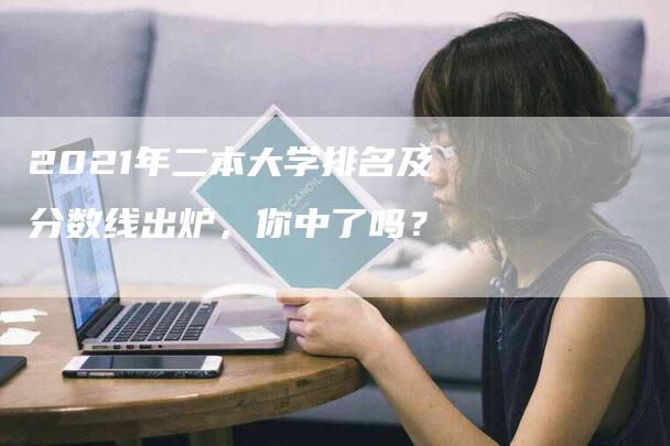 2021年二本大学排名及分数线出炉，你中了吗？