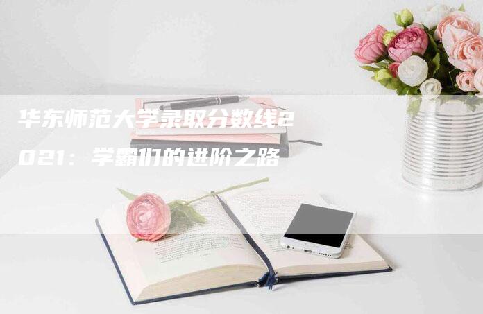 华东师范大学录取分数线2021：学霸们的进阶之路