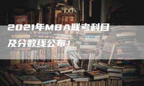 2021年MBA联考科目及分数线公布！