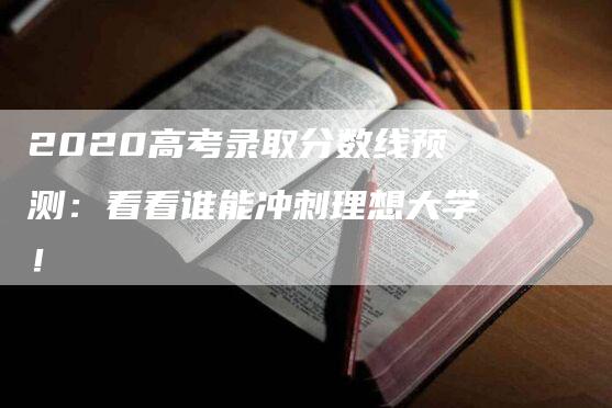 2020高考录取分数线预测：看看谁能冲刺理想大学！