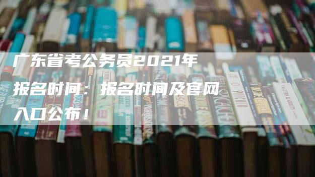 广东省考公务员2021年报名时间：报名时间及官网入口公布！