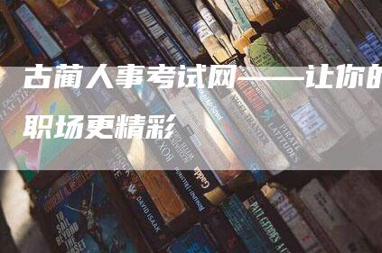 古蔺人事考试网——让你的职场更精彩