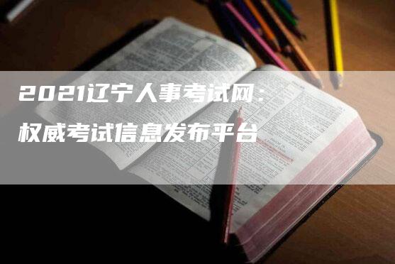 2021辽宁人事考试网：权威考试信息发布平台