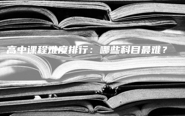 高中课程难度排行：哪些科目最难？