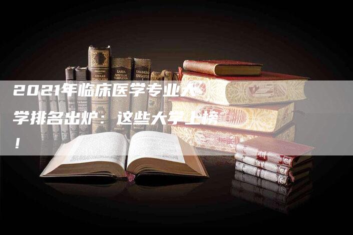 2021年临床医学专业大学排名出炉：这些大学上榜！