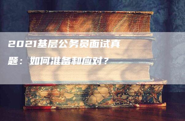 2021基层公务员面试真题：如何准备和应对？