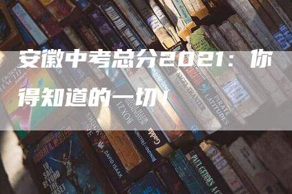 安徽中考总分2021：你得知道的一切！