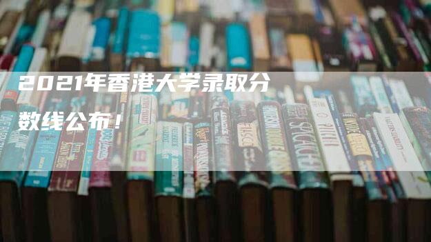 2021年香港大学录取分数线公布！