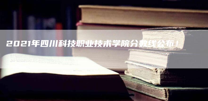 2021年四川科技职业技术学院分数线公布！