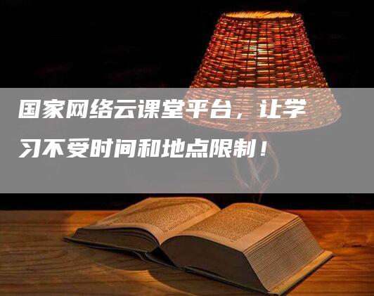 国家网络云课堂平台，让学习不受时间和地点限制！