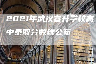 2021年武汉睿升学校高中录取分数线公布