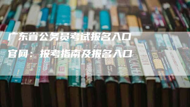 广东省公务员考试报名入口官网：报考指南及报名入口