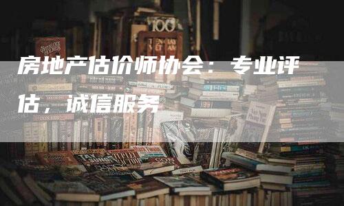 房地产估价师协会：专业评估，诚信服务