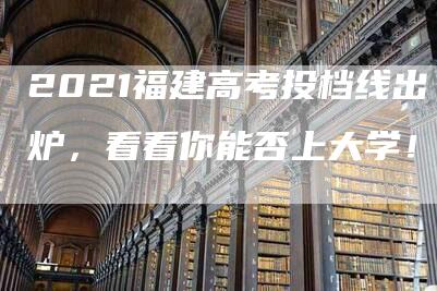 2021福建高考投档线出炉，看看你能否上大学！