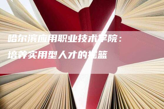 哈尔滨应用职业技术学院：培养实用型人才的摇篮