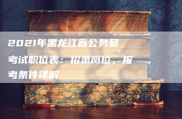 2021年黑龙江省公务员考试职位表：招录岗位、报考条件详解