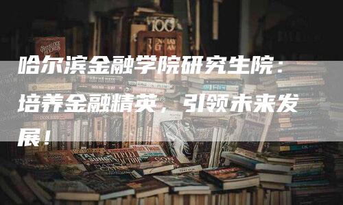 哈尔滨金融学院研究生院：培养金融精英，引领未来发展！