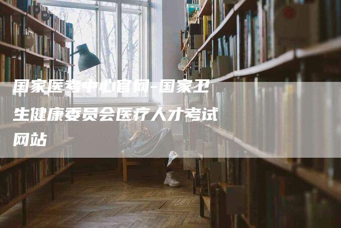 国家医考中心官网-国家卫生健康委员会医疗人才考试网站