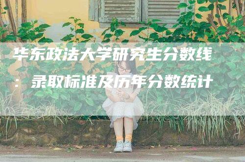 华东政法大学研究生分数线：录取标准及历年分数统计