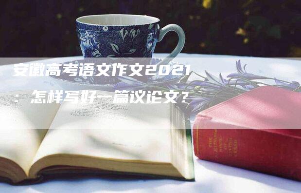 安徽高考语文作文2021：怎样写好一篇议论文？