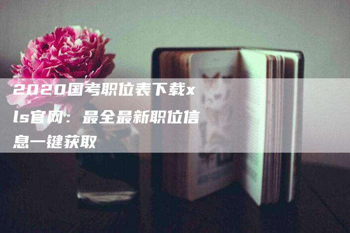 2020国考职位表下载xls官网：最全最新职位信息一键获取