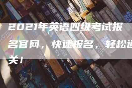 2021年英语四级考试报名官网，快速报名，轻松通关！