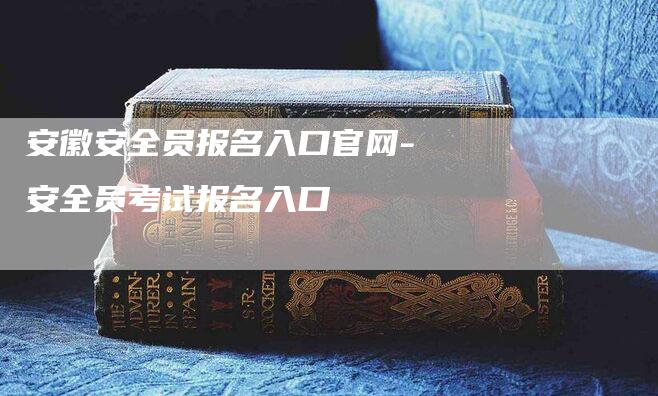 安徽安全员报名入口官网-安全员考试报名入口