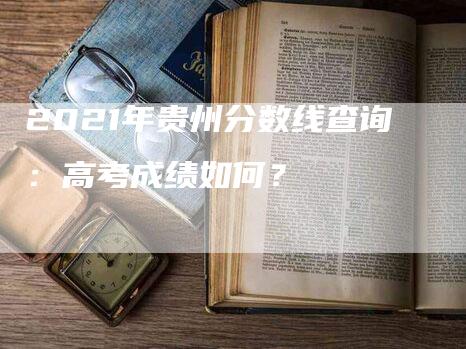 2021年贵州分数线查询：高考成绩如何？