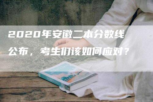 2020年安徽二本分数线公布，考生们该如何应对？