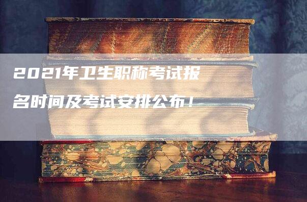 2021年卫生职称考试报名时间及考试安排公布！