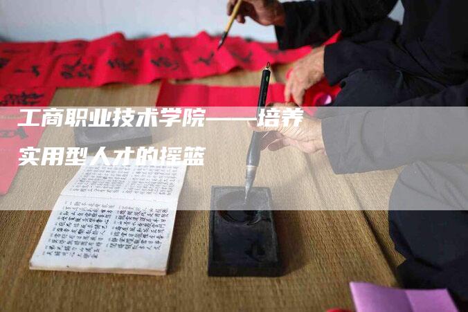 工商职业技术学院——培养实用型人才的摇篮