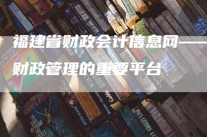 福建省财政会计信息网——财政管理的重要平台