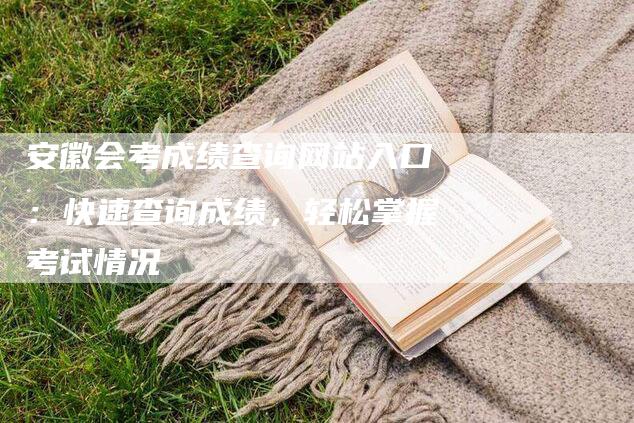 安徽会考成绩查询网站入口：快速查询成绩，轻松掌握考试情况