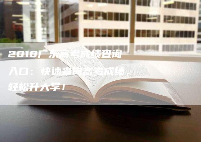 2018广东高考成绩查询入口：快速查询高考成绩，轻松升大学！