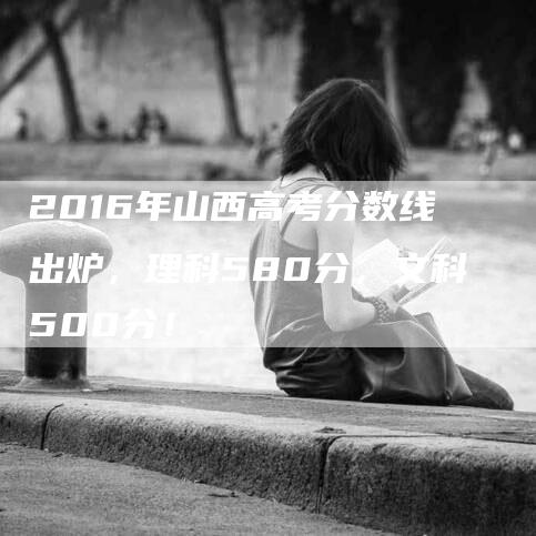 2016年山西高考分数线出炉，理科580分，文科500分！