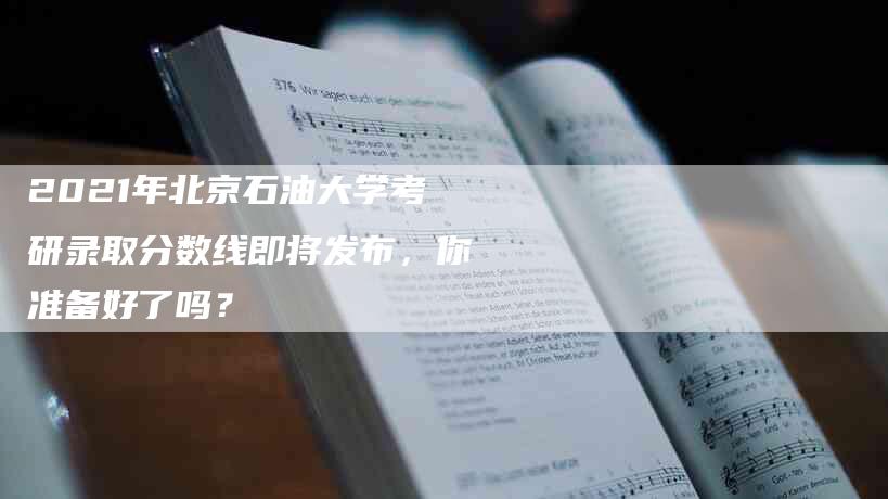 2021年北京石油大学考研录取分数线即将发布，你准备好了吗？