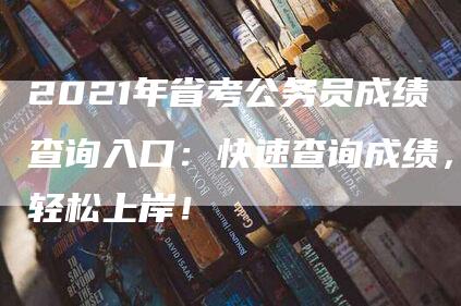 2021年省考公务员成绩查询入口：快速查询成绩，轻松上岸！