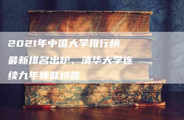 2021年中国大学排行榜最新排名出炉，清华大学连续九年蝉联榜首