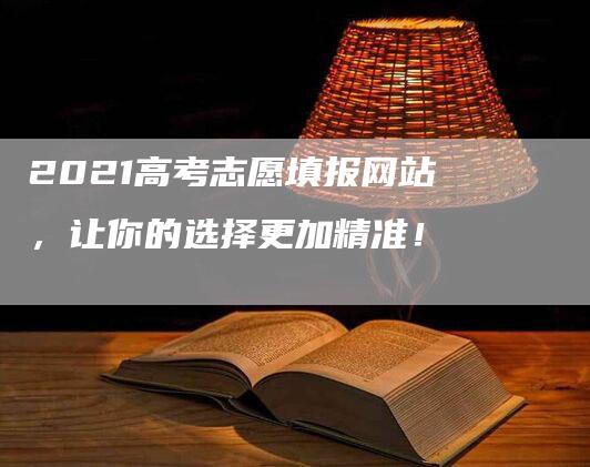 2021高考志愿填报网站，让你的选择更加精准！