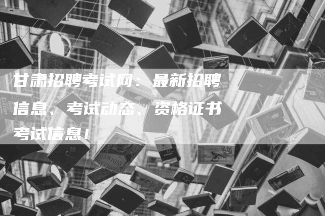 甘肃招聘考试网：最新招聘信息、考试动态、资格证书考试信息！