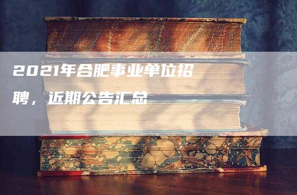 2021年合肥事业单位招聘，近期公告汇总