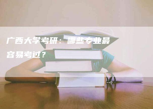 广西大学考研：哪些专业最容易考过？