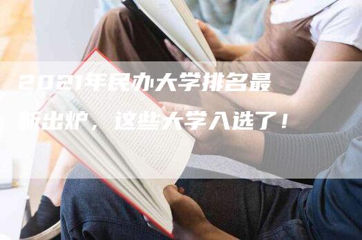 2021年民办大学排名最新出炉，这些大学入选了！